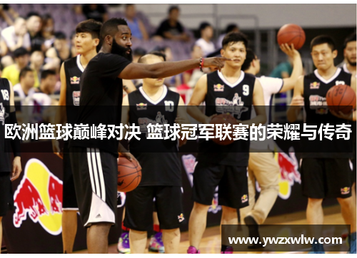 欧洲篮球巅峰对决 篮球冠军联赛的荣耀与传奇 欧洲篮球巅峰对决 篮球冠军联赛的荣耀与传奇