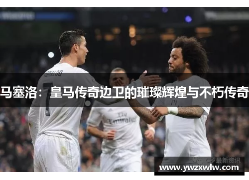 马塞洛:皇马传奇边卫的璀璨辉煌与不朽传奇