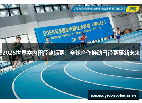 2025世界室内田径锦标赛:全球合作推动田径赛事新未来 2025世界室内田径锦标赛:全球合作推动田径赛事新未来