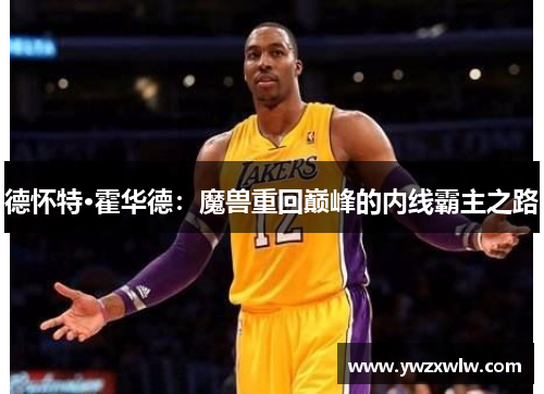 德怀特·霍华德:魔兽重回巅峰的内线霸主之路 德怀特·霍华德:魔兽重回巅峰的内线霸主之路